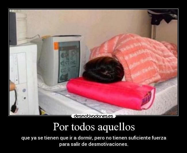 Por todos aquellos - que ya se tienen que ir a dormir, pero no tienen suficiente fuerza
para salir de desmotivaciones.
