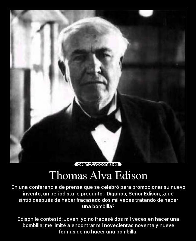 Thomas Alva Edison - En una conferencia de prensa que se celebró para promocionar su nuevo
invento, un periodista le preguntó: -Díganos, Señor Edison, ¿qué
sintió después de haber fracasado dos mil veces tratando de hacer
una bombilla?

Edison le contestó: Joven, yo no fracasé dos mil veces en hacer una
bombilla; me limité a encontrar mil novecientas noventa y nueve
formas de no hacer una bombilla.
