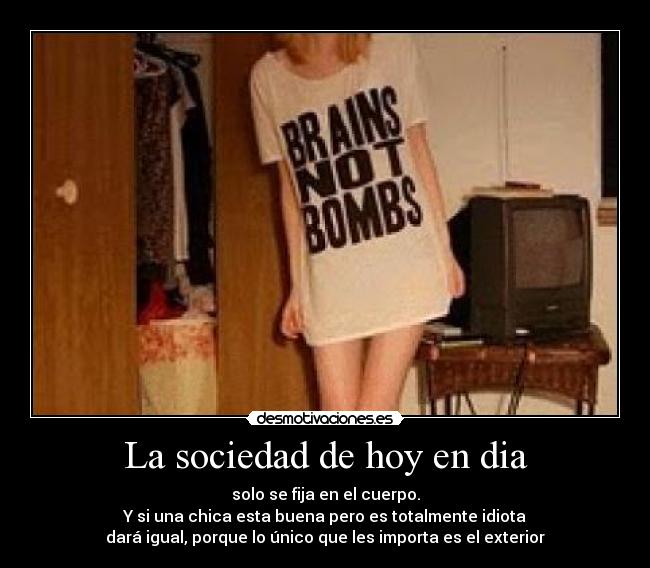 La sociedad de hoy en dia - solo se fija en el cuerpo.
Y si una chica esta buena pero es totalmente idiota
dará igual, porque lo único que les importa es el exterior