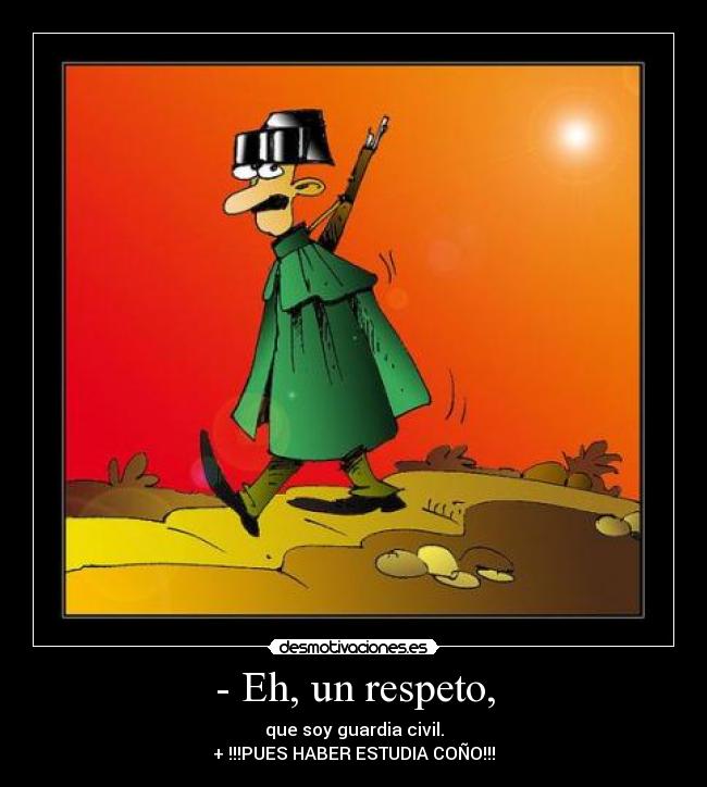 - Eh, un respeto, - que soy guardia civil.
+ !!!PUES HABER ESTUDIA COÑO!!!