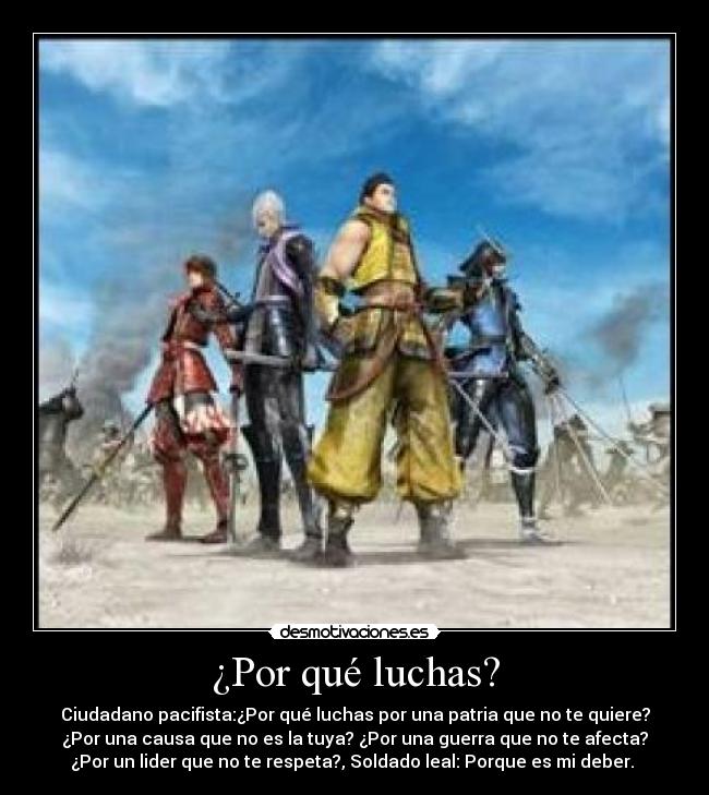 ¿Por qué luchas? - Ciudadano pacifista:¿Por qué luchas por una patria que no te quiere?
¿Por una causa que no es la tuya? ¿Por una guerra que no te afecta?
¿Por un lider que no te respeta?, Soldado leal: Porque es mi deber.