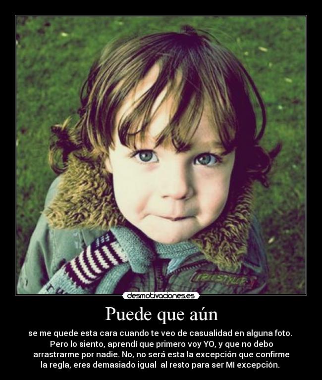 Puede que aún - se me quede esta cara cuando te veo de casualidad en alguna foto.
Pero lo siento, aprendí que primero voy YO, y que no debo
arrastrarme por nadie. No, no será esta la excepción que confirme
la regla, eres demasiado igual al resto para ser MI excepción.