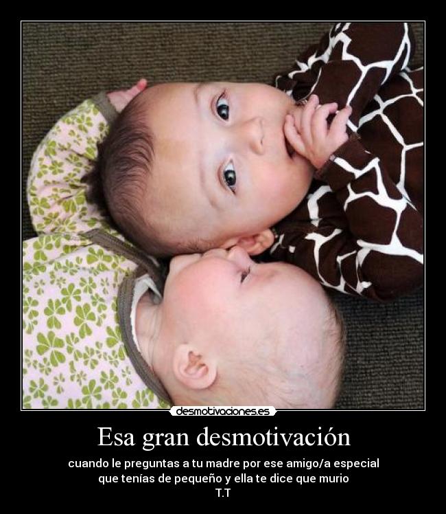 Esa gran desmotivación - cuando le preguntas a tu madre por ese amigo/a especial
que tenías de pequeño y ella te dice que murio
T.T