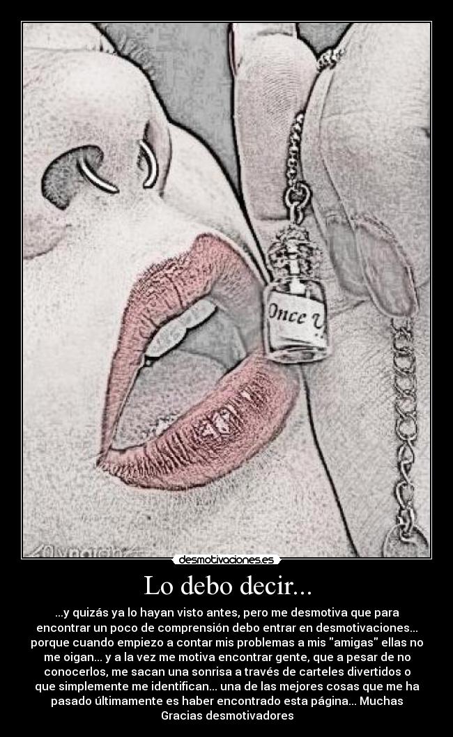 Lo debo decir... - ...y quizás ya lo hayan visto antes, pero me desmotiva que para
encontrar un poco de comprensión debo entrar en desmotivaciones...
porque cuando empiezo a contar mis problemas a mis amigas ellas no
me oigan... y a la vez me motiva encontrar gente, que a pesar de no
conocerlos, me sacan una sonrisa a través de carteles divertidos o
que simplemente me identifican... una de las mejores cosas que me ha
pasado últimamente es haber encontrado esta página... Muchas
Gracias desmotivadores