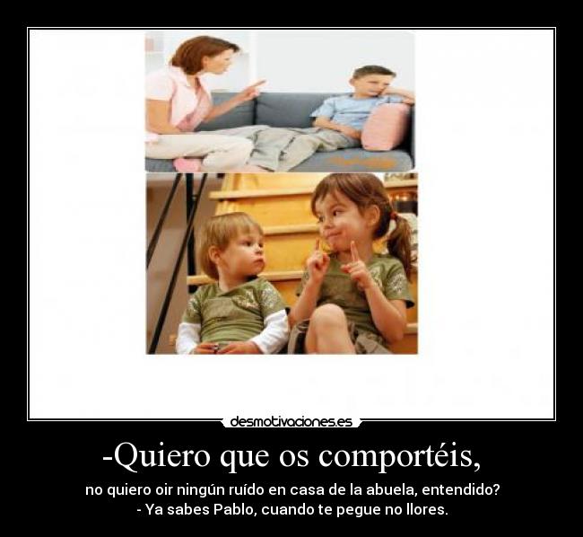  -Quiero que os comportéis,  - no quiero oir ningún ruído en casa de la abuela, entendido?
- Ya sabes Pablo, cuando te pegue no llores.