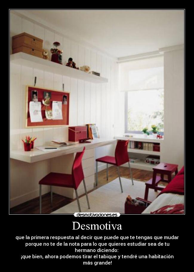 Desmotiva - que la primera respuesta al decir que puede que te tengas que mudar
porque no te de la nota para lo que quieres estudiar sea de tu
hermano diciendo: 
¡que bien, ahora podemos tirar el tabique y tendré una habitación
más grande!