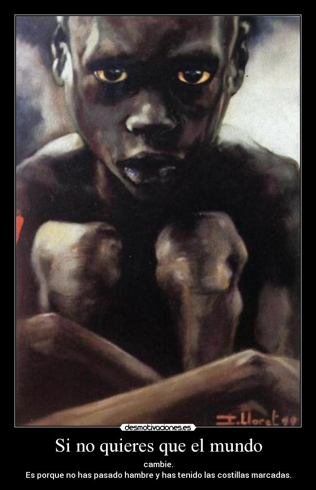 Si no quieres que el mundo - cambie.
Es porque no has pasado hambre y has tenido las costillas marcadas.