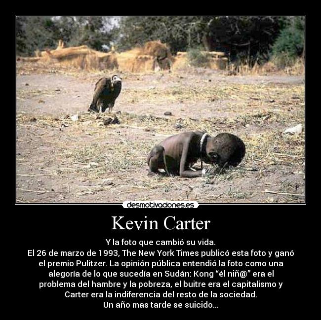 Kevin Carter - Y la foto que cambió su vida.
El 26 de marzo de 1993, The New York Times publicó esta foto y ganó
el premio Pulitzer. La opinión pública entendió la foto como una
alegoría de lo que sucedía en Sudán: Kong “él niñ@” era el
problema del hambre y la pobreza, el buitre era el capitalismo y
Carter era la indiferencia del resto de la sociedad.
Un año mas tarde se suicido...