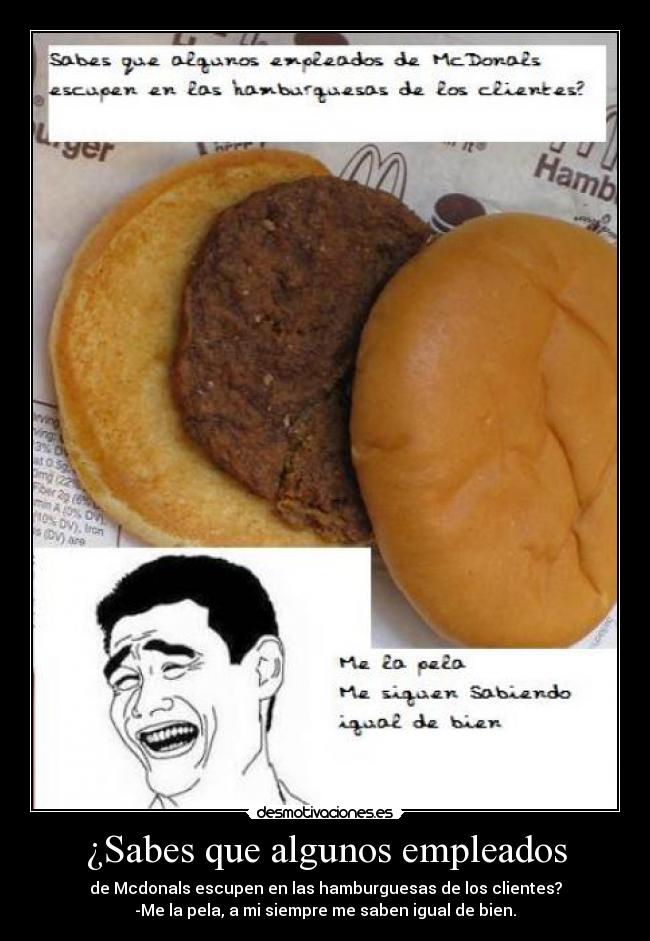 ¿Sabes que algunos empleados - de Mcdonals escupen en las hamburguesas de los clientes?
-Me la pela, a mi siempre me saben igual de bien.