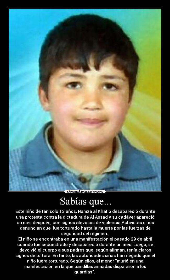 Sabías que... - Este niño de tan solo 13 años, Hamza al Khatib desapareció durante
una protesta contra la dictadura de Al Assad y su cadáver apareció
un mes después, con signos alevosos de violencia.Activistas sirios
denuncian que fue torturado hasta la muerte por las fuerzas de
seguridad del régimen.
El niño se encontraba en una manifestación el pasado 29 de abril
cuando fue secuestrado y desapareció durante un mes. Luego, se
devolvió el cuerpo a sus padres que, según afirman, tenía claros
signos de tortura. En tanto, las autoridades sirias han negado que el
niño fuera torturado. Según ellos, el menor murió en una
manifestación en la que pandillas armadas dispararon a los
guardias.