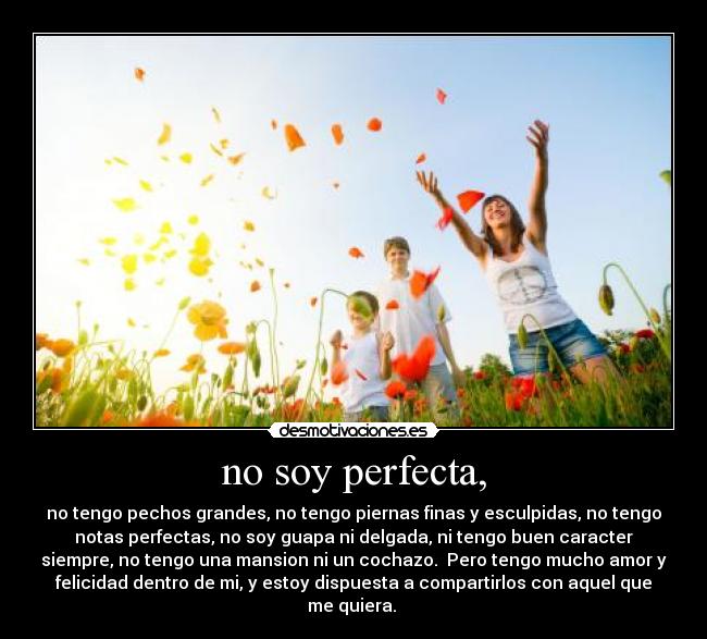 no soy perfecta, - no tengo pechos grandes, no tengo piernas finas y esculpidas, no tengo
notas perfectas, no soy guapa ni delgada, ni tengo buen caracter
siempre, no tengo una mansion ni un cochazo. Pero tengo mucho amor y
felicidad dentro de mi, y estoy dispuesta a compartirlos con aquel que
me quiera.
