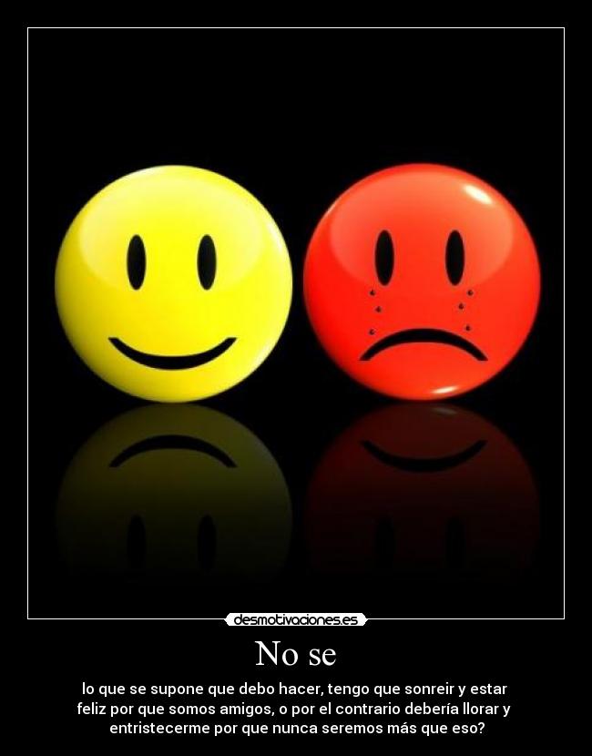 No se - lo que se supone que debo hacer, tengo que sonreir y estar 
feliz por que somos amigos, o por el contrario debería llorar y 
entristecerme por que nunca seremos más que eso?