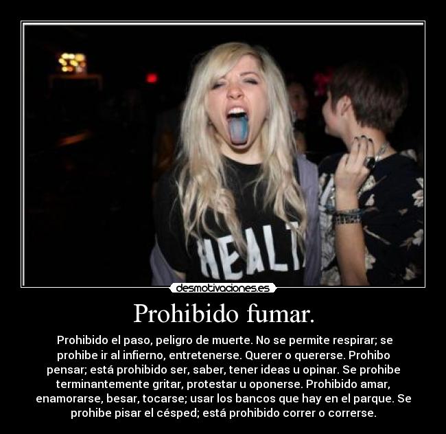 Prohibido fumar. - Prohibido el paso, peligro de muerte. No se permite respirar; se
prohibe ir al infierno, entretenerse. Querer o quererse. Prohibo
pensar; está prohibido ser, saber, tener ideas u opinar. Se prohibe
terminantemente gritar, protestar u oponerse. Prohibido amar,
enamorarse, besar, tocarse; usar los bancos que hay en el parque. Se
prohibe pisar el césped; está prohibido correr o correrse.