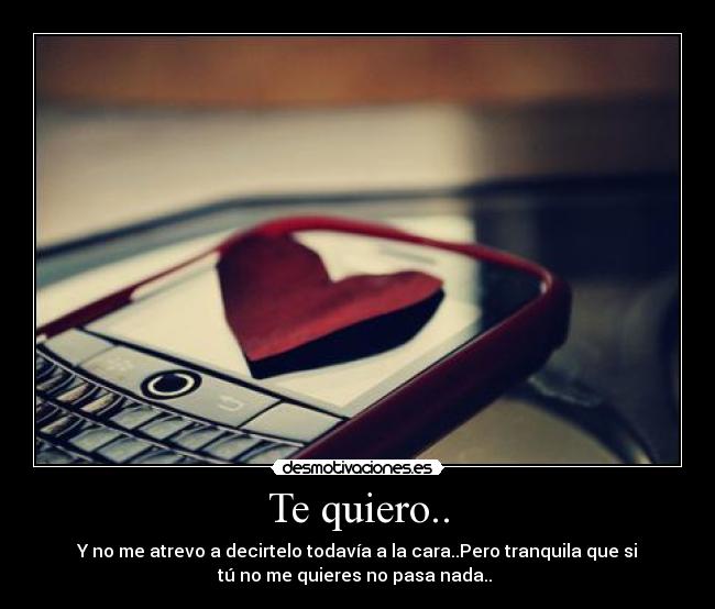 Te quiero.. - Y no me atrevo a decirtelo todavía a la cara..Pero tranquila que si
tú no me quieres no pasa nada..