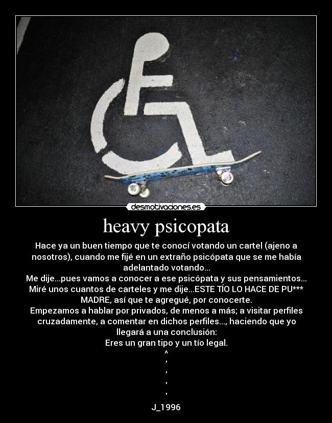 heavy psicopata - Hace ya un buen tiempo que te conocí votando un cartel (ajeno a
nosotros), cuando me fijé en un extraño psicópata que se me había
adelantado votando...
Me dije...pues vamos a conocer a ese psicópata y sus pensamientos...
Miré unos cuantos de carteles y me dije...ESTE TÍO LO HACE DE PU***
MADRE, así que te agregué, por conocerte.
Empezamos a hablar por privados, de menos a más; a visitar perfiles
cruzadamente, a comentar en dichos perfiles..., haciendo que yo
llegará a una conclusión:
Eres un gran tipo y un tío legal.
^
J_1996