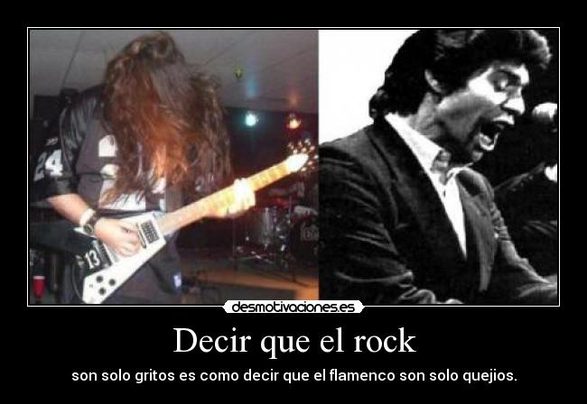 Decir que el rock - son solo gritos es como decir que el flamenco son solo quejios.