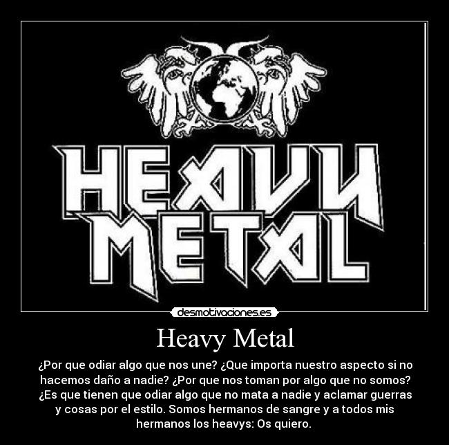 Heavy Metal - ¿Por que odiar algo que nos une? ¿Que importa nuestro aspecto si no
hacemos daño a nadie? ¿Por que nos toman por algo que no somos?
¿Es que tienen que odiar algo que no mata a nadie y aclamar guerras
y cosas por el estilo. Somos hermanos de sangre y a todos mis
hermanos los heavys: Os quiero.
