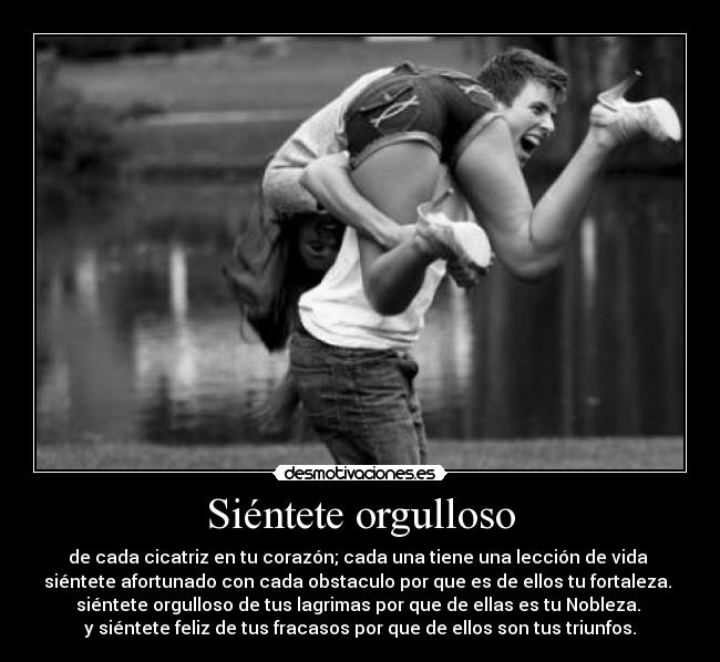 Siéntete orgulloso - de cada cicatriz en tu corazón; cada una tiene una lección de vida 
siéntete afortunado con cada obstaculo por que es de ellos tu fortaleza. 
siéntete orgulloso de tus lagrimas por que de ellas es tu Nobleza. 
y siéntete feliz de tus fracasos por que de ellos son tus triunfos.