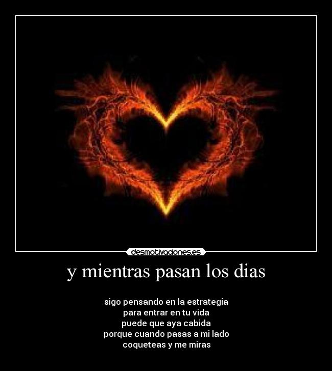 y mientras pasan los dias -
sigo pensando en la estrategia
para entrar en tu vida
puede que aya cabida
porque cuando pasas a mi lado
coqueteas y me miras