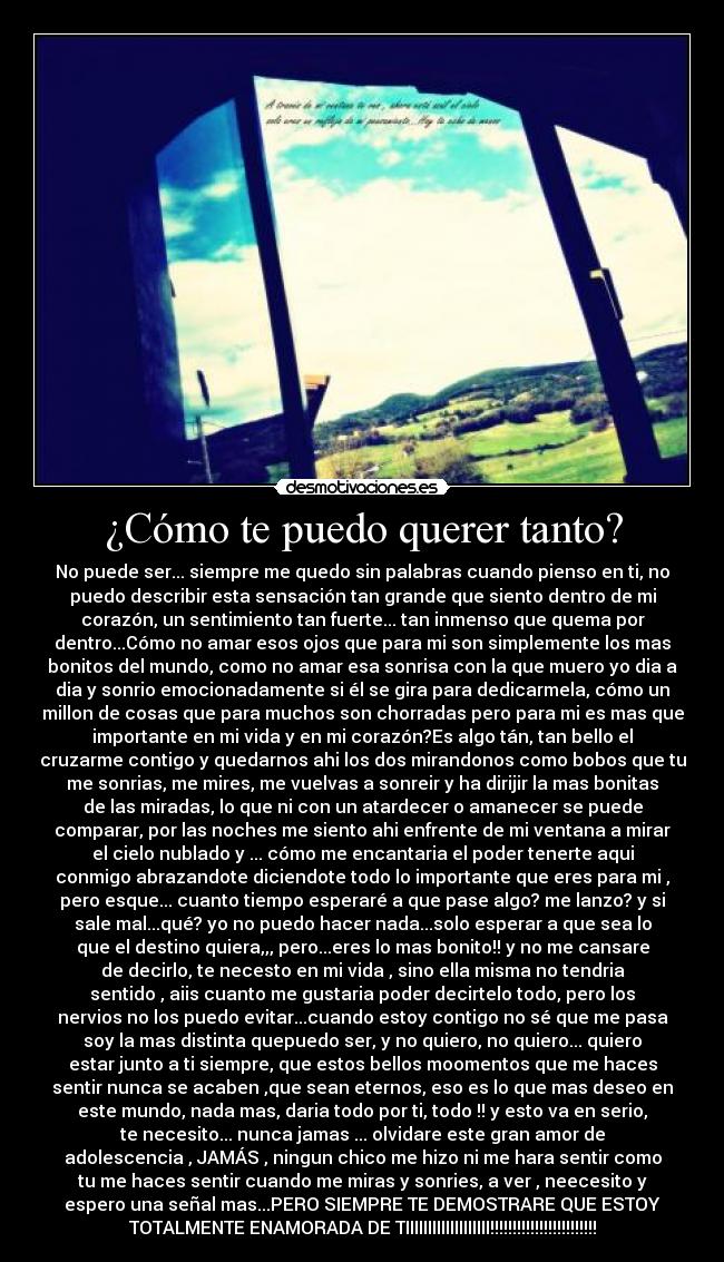 ¿Cómo te puedo querer tanto? - No puede ser... siempre me quedo sin palabras cuando pienso en ti, no
puedo describir esta sensación tan grande que siento dentro de mi
corazón, un sentimiento tan fuerte... tan inmenso que quema por
dentro...Cómo no amar esos ojos que para mi son simplemente los mas
bonitos del mundo, como no amar esa sonrisa con la que muero yo dia a
dia y sonrio emocionadamente si él se gira para dedicarmela, cómo un
millon de cosas que para muchos son chorradas pero para mi es mas que
importante en mi vida y en mi corazón?Es algo tán, tan bello el
cruzarme contigo y quedarnos ahi los dos mirandonos como bobos que tu
me sonrias, me mires, me vuelvas a sonreir y ha dirijir la mas bonitas
de las miradas, lo que ni con un atardecer o amanecer se puede
comparar, por las noches me siento ahi enfrente de mi ventana a mirar
el cielo nublado y ... cómo me encantaria el poder tenerte aqui
conmigo abrazandote diciendote todo lo importante que eres para mi ,
pero esque... cuanto tiempo esperaré a que pase algo? me lanzo? y si
sale mal...qué? yo no puedo hacer nada...solo esperar a que sea lo
que el destino quiera,,, pero...eres lo mas bonito!! y no me cansare
de decirlo, te necesto en mi vida , sino ella misma no tendria
sentido , aiis cuanto me gustaria poder decirtelo todo, pero los
nervios no los puedo evitar...cuando estoy contigo no sé que me pasa
soy la mas distinta quepuedo ser, y no quiero, no quiero... quiero
estar junto a ti siempre, que estos bellos moomentos que me haces
sentir nunca se acaben ,que sean eternos, eso es lo que mas deseo en
este mundo, nada mas, daria todo por ti, todo !! y esto va en serio,
te necesito... nunca jamas ... olvidare este gran amor de
adolescencia , JAMÁS , ningun chico me hizo ni me hara sentir como
tu me haces sentir cuando me miras y sonries, a ver , neecesito y
espero una señal mas...PERO SIEMPRE TE DEMOSTRARE QUE ESTOY
TOTALMENTE ENAMORADA DE TIIIIIIIIIIIIIIIIIII!!!!!!!!!!!!!!!!!!!!!!!!