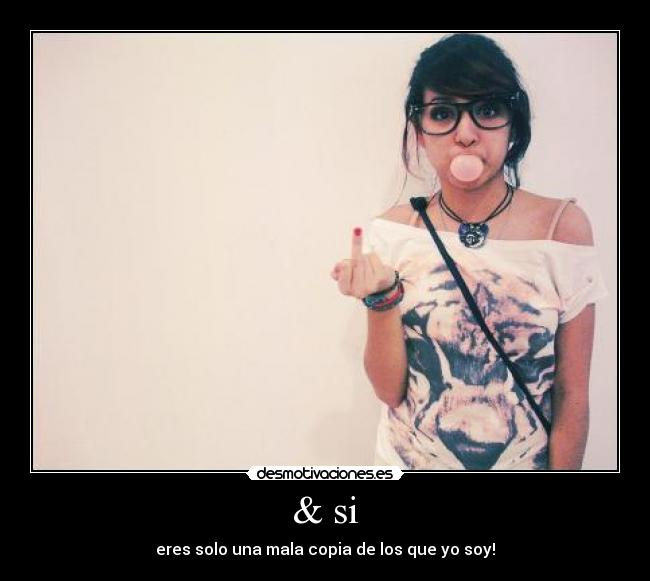 & si - eres solo una mala copia de los que yo soy!
