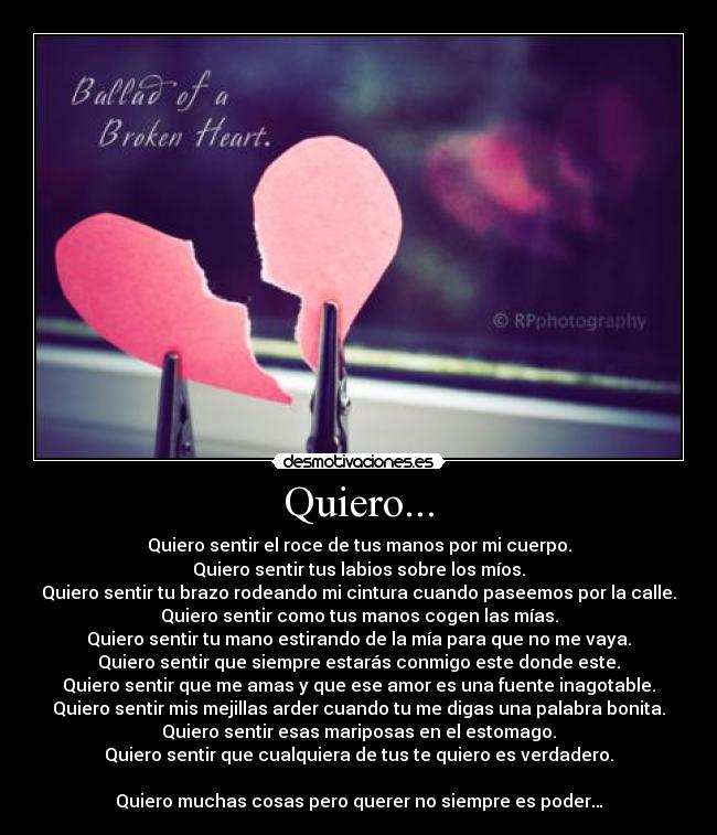 Quiero... - Quiero sentir el roce de tus manos por mi cuerpo.
Quiero sentir tus labios sobre los míos.
Quiero sentir tu brazo rodeando mi cintura cuando paseemos por la calle.
Quiero sentir como tus manos cogen las mías.
Quiero sentir tu mano estirando de la mía para que no me vaya.
Quiero sentir que siempre estarás conmigo este donde este.
Quiero sentir que me amas y que ese amor es una fuente inagotable.
Quiero sentir mis mejillas arder cuando tu me digas una palabra bonita.
Quiero sentir esas mariposas en el estomago.
Quiero sentir que cualquiera de tus te quiero es verdadero.

Quiero muchas cosas pero querer no siempre es poder…