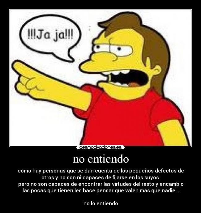 no entiendo - cómo hay personas que se dan cuenta de los pequeños defectos de
otros y no son ni capaces de fijarse en los suyos.
pero no son capaces de encontrar las virtudes del resto y encambio
las pocas que tienen les hace pensar que valen mas que nadie...

no lo entiendo