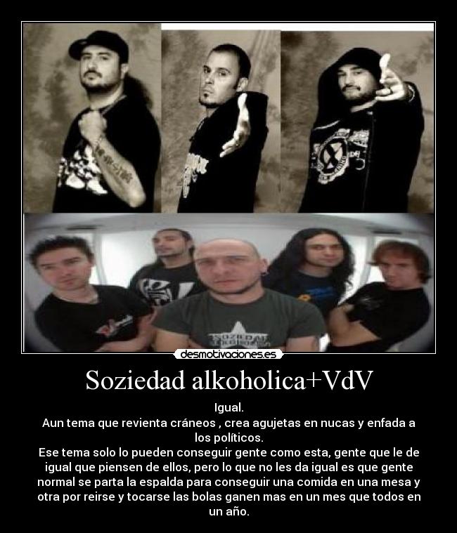 Soziedad alkoholica+VdV - Igual.
Aun tema que revienta cráneos , crea agujetas en nucas y enfada a
los políticos.
Ese tema solo lo pueden conseguir gente como esta, gente que le de
igual que piensen de ellos, pero lo que no les da igual es que gente
normal se parta la espalda para conseguir una comida en una mesa y
otra por reirse y tocarse las bolas ganen mas en un mes que todos en
un año.