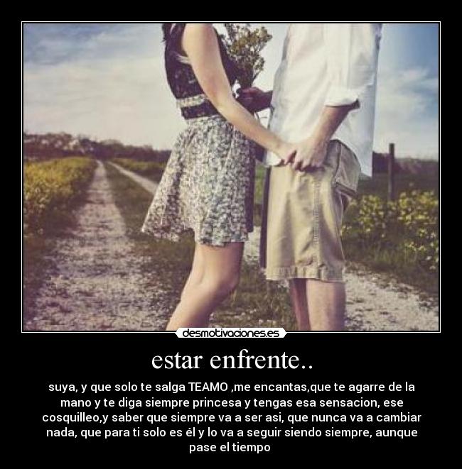 estar enfrente.. - suya, y que solo te salga TEAMO♥,me encantas,que te agarre de la
mano y te diga siempre princesa♥y tengas esa sensacion, ese
cosquilleo,y saber que siempre va a ser asi, que nunca va a cambiar
nada, que para ti solo es él y lo va a seguir siendo siempre, aunque
pase el tiempo ♥