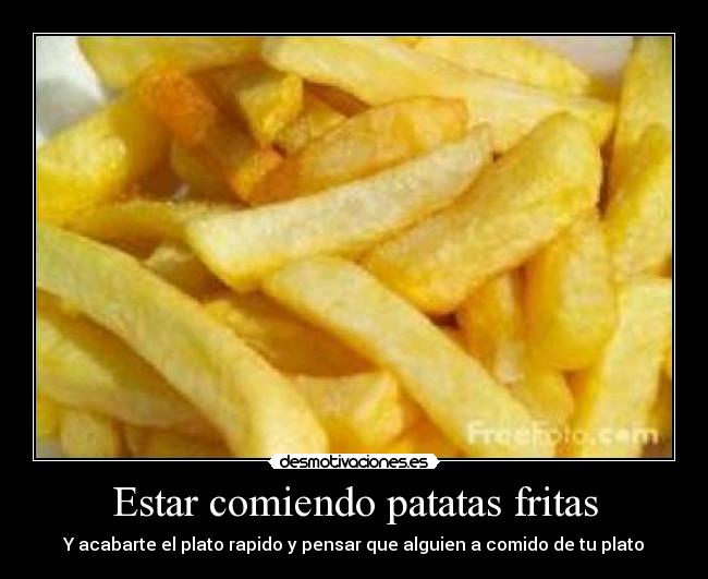 Estar comiendo patatas fritas - Y acabarte el plato rapido y pensar que alguien a comido de tu plato