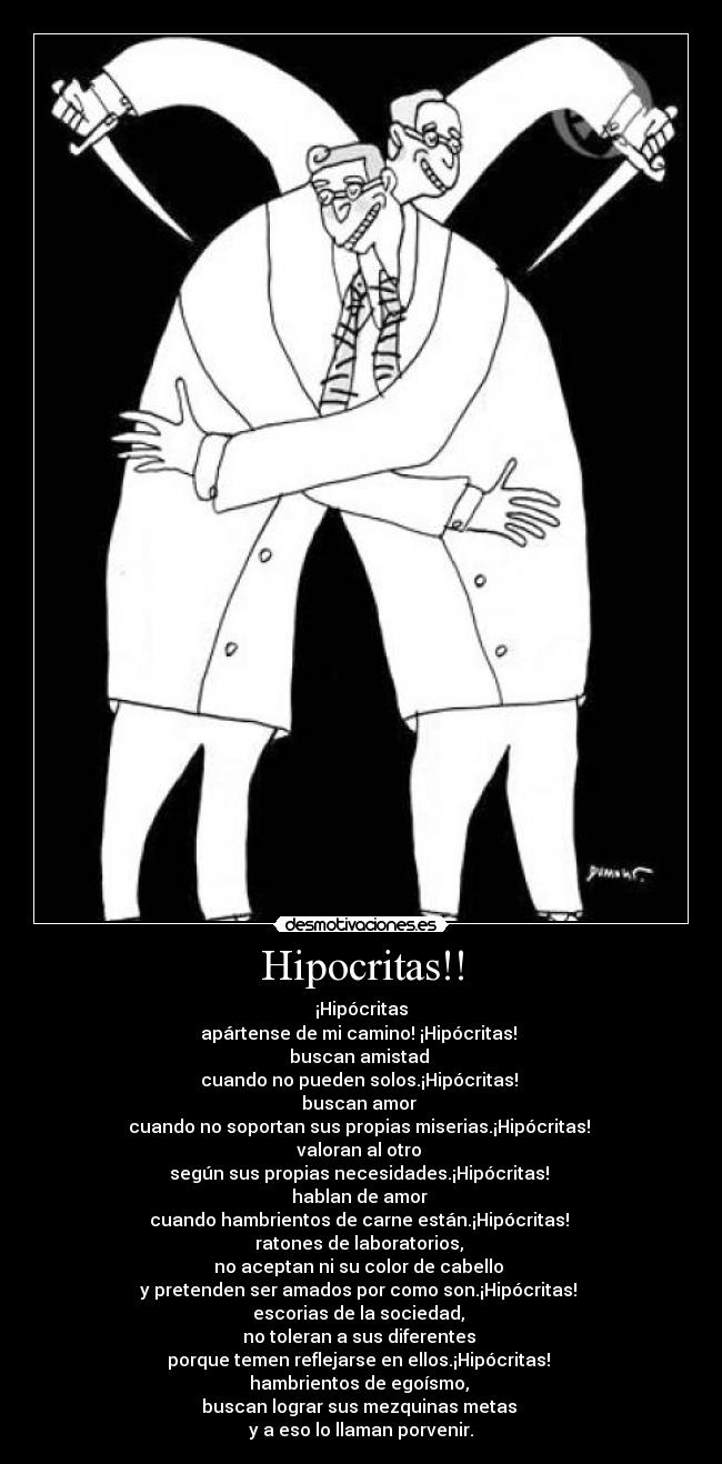 Hipocritas!! - ¡Hipócritas
apártense de mi camino! ¡Hipócritas!
buscan amistad
cuando no pueden solos.¡Hipócritas!
buscan amor
cuando no soportan sus propias miserias.¡Hipócritas!
valoran al otro
según sus propias necesidades.¡Hipócritas!
hablan de amor
cuando hambrientos de carne están.¡Hipócritas!
ratones de laboratorios,
no aceptan ni su color de cabello
y pretenden ser amados por como son.¡Hipócritas!
escorias de la sociedad,
no toleran a sus diferentes
porque temen reflejarse en ellos.¡Hipócritas!
hambrientos de egoísmo,
buscan lograr sus mezquinas metas
y a eso lo llaman porvenir.