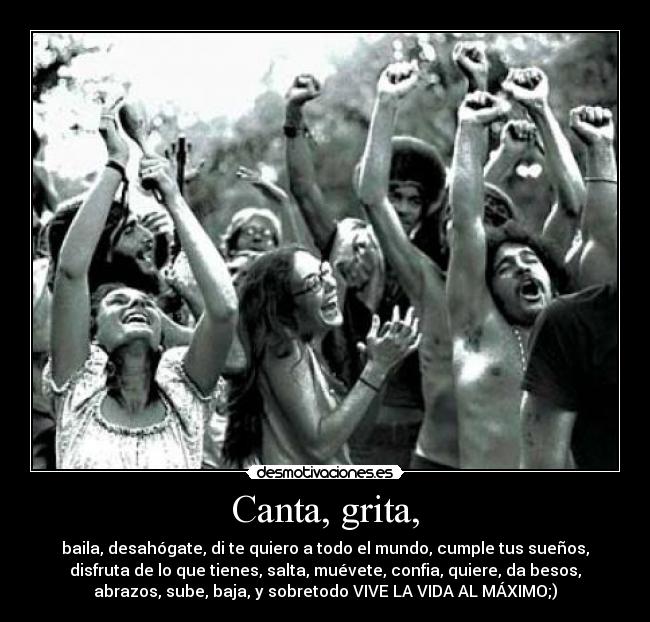 Canta, grita, - baila, desahógate, di te quiero a todo el mundo, cumple tus sueños,
disfruta de lo que tienes, salta, muévete, confia, quiere, da besos,
abrazos, sube, baja, y sobretodo VIVE LA VIDA AL MÁXIMO;)
