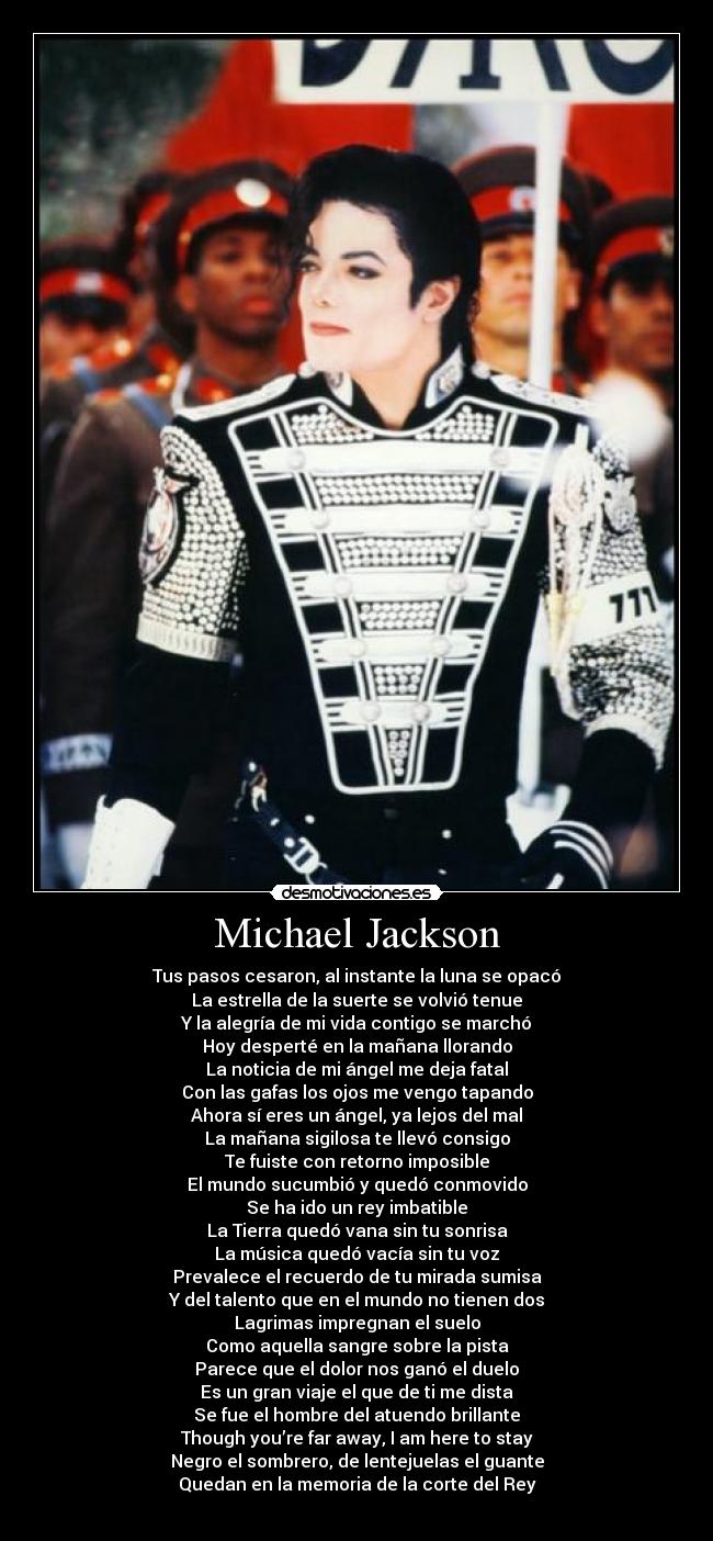 Michael Jackson - Tus pasos cesaron, al instante la luna se opacó
La estrella de la suerte se volvió tenue
Y la alegría de mi vida contigo se marchó
Hoy desperté en la mañana llorando
La noticia de mi ángel me deja fatal
Con las gafas los ojos me vengo tapando
Ahora sí eres un ángel, ya lejos del mal
La mañana sigilosa te llevó consigo
Te fuiste con retorno imposible
El mundo sucumbió y quedó conmovido
Se ha ido un rey imbatible
La Tierra quedó vana sin tu sonrisa
La música quedó vacía sin tu voz
Prevalece el recuerdo de tu mirada sumisa
Y del talento que en el mundo no tienen dos
Lagrimas impregnan el suelo
Como aquella sangre sobre la pista
Parece que el dolor nos ganó el duelo
Es un gran viaje el que de ti me dista
Se fue el hombre del atuendo brillante
Though you’re far away, I am here to stay
Negro el sombrero, de lentejuelas el guante
Quedan en la memoria de la corte del Rey

