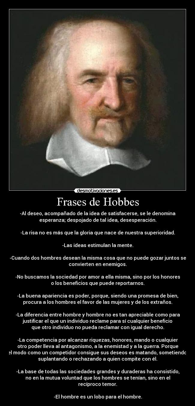 Frases de Hobbes - -Al deseo, acompañado de la idea de satisfacerse, se le denomina
esperanza; despojado de tal idea, desesperación.

-La risa no es más que la gloria que nace de nuestra superioridad.

-Las ideas estimulan la mente.

-Cuando dos hombres desean la misma cosa que no puede gozar juntos se
convierten en enemigos.

-No buscamos la sociedad por amor a ella misma, sino por los honores
o los beneficios que puede reportarnos.

-La buena apariencia es poder, porque, siendo una promesa de bien,
procura a los hombres el favor de las mujeres y de los extraños.

-La diferencia entre hombre y hombre no es tan apreciable como para
justificar el que un individuo reclame para sí cualquier beneficio
que otro individuo no pueda reclamar con igual derecho.

-La competencia por alcanzar riquezas, honores, mando o cualquier
otro poder lleva al antagonismo, a la enemistad y a la guerra. Porque
el modo como un competidor consigue sus deseos es matando, sometiendo,
suplantando o rechazando a quien compite con él.

-La base de todas las sociedades grandes y duraderas ha consistido,
no en la mutua voluntad que los hombres se tenían, sino en el
recíproco temor.

-El hombre es un lobo para el hombre.