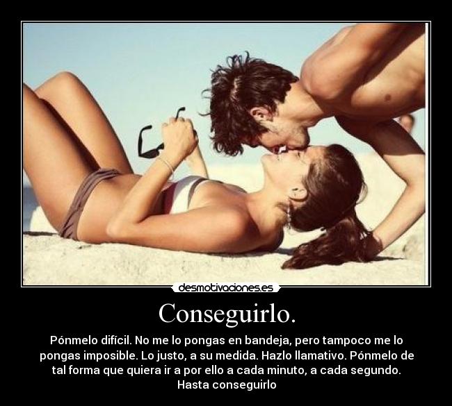 Conseguirlo. - Pónmelo difícil. No me lo pongas en bandeja, pero tampoco me lo
pongas imposible. Lo justo, a su medida. Hazlo llamativo. Pónmelo de
tal forma que quiera ir a por ello a cada minuto, a cada segundo.
Hasta conseguirlo