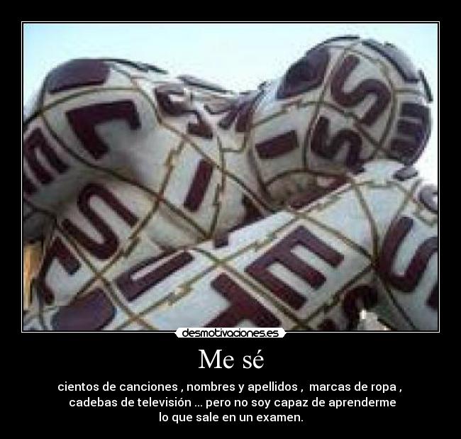 Me sé - cientos de canciones , nombres y apellidos , marcas de ropa ,
cadebas de televisión ... pero no soy capaz de aprenderme
lo que sale en un examen.