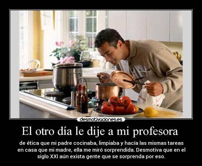 El otro día le dije a mi profesora - de ética que mi padre cocinaba, limpiaba y hacía las mismas tareas
en casa que mi madre, ella me miró sorprendida. Desmotiva que en el
siglo XXI aún exista gente que se sorprenda por eso.