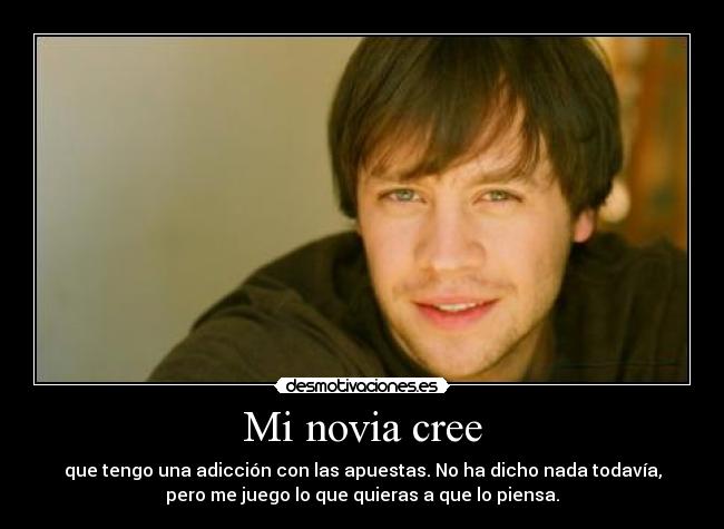 Mi novia cree - que tengo una adicción con las apuestas. No ha dicho nada todavía,
pero me juego lo que quieras a que lo piensa.