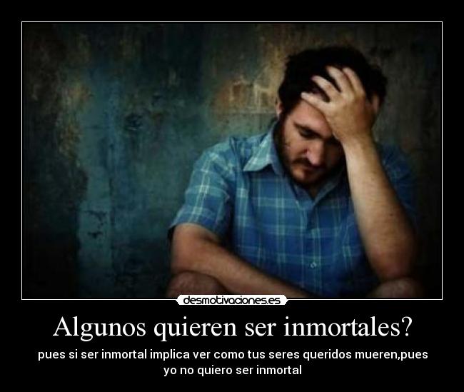 Algunos quieren ser inmortales? - pues si ser inmortal implica ver como tus seres queridos mueren,pues
yo no quiero ser inmortal