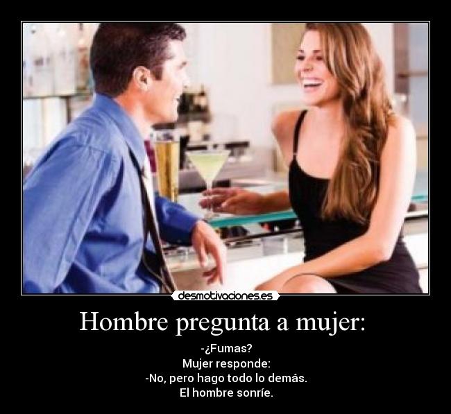 Hombre pregunta a mujer:  - -¿Fumas?
Mujer responde:
-No, pero hago todo lo demás.
El hombre sonríe.