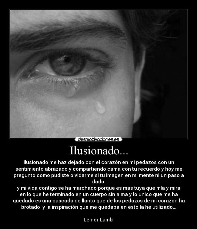 Ilusionado... - Ilusionado me haz dejado con el corazón en mi pedazos con un
sentimiento abrazado y compartiendo cama con tu recuerdo y hoy me
pregunto como pudiste olvidarme si tu imagen en mi mente ni un paso a
dado
y mi vida contigo se ha marchado porque es mas tuya que mía y mira
en lo que he terminado en un cuerpo sin alma y lo unico que me ha
quedado es una cascada de llanto que de los pedazos de mi corazón ha
brotado y la inspiración que me quedaba en esto la he utilizado...
Leiner Lamb
