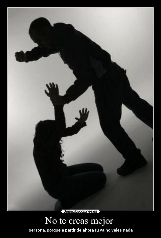 No te creas mejor - persona, porque a partir de ahora tu ya no vales nada