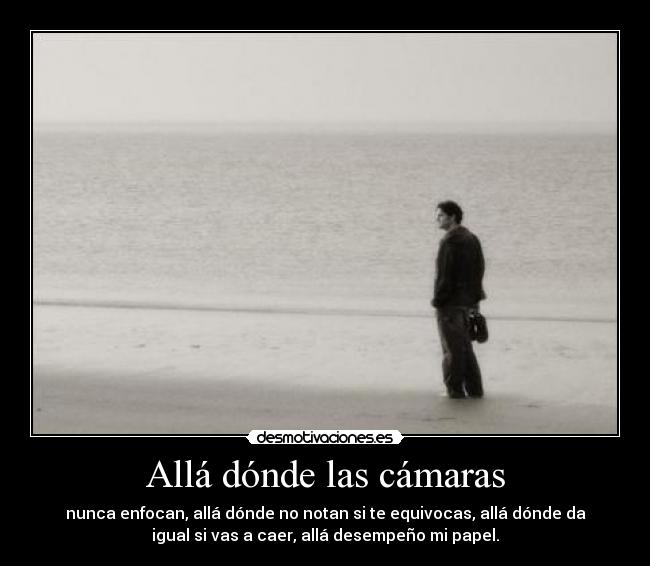 Allá dónde las cámaras - nunca enfocan, allá dónde no notan si te equivocas, allá dónde da
igual si vas a caer, allá desempeño mi papel.