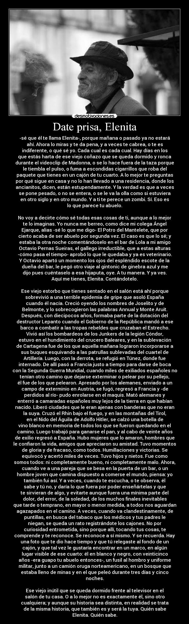 Date prisa, Elenita - -sé que él te llama Elenita-, porque mañana o pasado ya no estará
ahí. Ahora lo miras y te da pena, y a veces te cabrea, o te es
indiferente, o qué sé yo. Cada cual es cada cual. Hay días en los
que estás harta de ese viejo coñazo que se queda dormido y ronca
durante el videoclip de Madonna, o se lo hace fuera de la taza porque
le tiembla el pulso, o fuma a escondidas cigarrillos que roba del
paquete que tienes en un cajón de tu cuarto. A lo mejor te preguntas
por qué sigue en casa y no lo han llevado a una residencia, donde los
ancianitos, dicen, están estupendamente. Y la verdad es que a veces
se pone pesado, o no se entera, o se le va la olla como si estuviera
en otro siglo y en otro mundo. Y a ti te perece un zombi. Sí. Eso es
lo que parece tu abuelo.

No voy a decirte cómo sé todas esas cosas de ti, aunque a lo mejor
te lo imaginas. Yo nunca me berreo, como dice mi colega Ángel
Ejarque, alias -sé lo que me digo- El Potro del Mantelete, que por
cierto acaba de ser abuelo por segunda vez. El caso es que lo sé; y
estaba la otra noche comentándoselo en el bar de Lola a mi amigo
Octavio Pernas Sueiras, el gallego irreductible, que a estas alturas
-cómo pasa el tiempo- aprobó lo que le quedaba y ya es veterinario.
Y Octavio apartó un momento los ojos del espléndido escote de la
dueña del bar, le pegó otro viaje al gintonic de ginebra azul y me
dijo pues cuéntaselo a esa hijaputa, oye. A tu manera. Y ya ves.
Aquí me tienes, Elenita. Contándotelo.

Ese viejo estorbo que tienes sentado en el salón está ahí porque
sobrevivió a una terrible epidemia de gripe que asoló España
cuando él nacía. Creció oyendo los nombres de Joselito y de
Belmonte, y lo sobrecogieron las palabras Annual y Monte Aruit.
Después, con diecipocos años, formaba parte de la dotación del
destructor Lepanto cuando el Gobierno de la República mandó a ese
barco a combatir a las tropas rebeldes que cruzaban el Estrecho.
Vivió así los bombardeos de los Junkers de la legión Cóndor,
estuvo en el hundimiento del crucero Baleares, y en la sublevación
de Cartagena fue de los que aquella mañana lograron incorporarse a
sus buques esquivando a las patrullas sublevadas del cuartel de
Artillería. Luego, con la derrota, se refugió en Túnez, donde fue
internado. De allí pasó a Francia justo a tiempo para darse de boca
con la Segunda Guerra Mundial, cuando miles de exiliados españoles no
tenían otro camino que dejarse exterminar o pelear por su pellejo,
él fue de los que pelearon. Apresado por los alemanes, enviado a un
campo de exterminio en Austria, se fugó, regresó a Francia y -de
perdidos al río- pudo enrolarse en el maquis. Mató alemanes y
enterró a camaradas españoles muy lejos de la tierra en que habían
nacido. Liberó ciudades que le eran ajenas con banderas que no eran
la suya. Cruzó el Rhin bajo el fuego, y en las montañas del Tirol,
en el Nido del Águila de Adolfo Hitler, se calzó una botella de
vino blanco en memoria de todos los que se fueron quedando en el
camino. Luego trabajó para ganarse el pan, y al cabo de veinte años
de exilio regresó a España. Hubo mujeres que lo amaron, hombres que
le confiaron la vida, amigos que apreciaron su amistad. Tuvo momentos
de gloria y de fracaso, como todos. Humillaciones y victorias. Se
equivocó y acertó miles de veces. Tuvo hijos y nietos. Fue como
somos todos: ni completamente bueno, ni completamente malo. Ahora,
cuando ve a una pareja que se besa en la puerta de un bar, o un
hombre joven que camina dispuesto a comerse el mundo, piensa: yo
también fui así. Y a veces, cuando te escucha, o te observa, él
sabe y tú no, y daría lo que fuera por poder enseñártelas y que
te sirvieran de algo, y evitarte aunque fuera una mínima parte del
dolor, del error, de la soledad, de los muchos finales inevitables
que tarde o temprano, en mayor o menor medida, a todos nos aguardan
agazapados en el camino. A veces, cuando va clandestinamente, de
puntillas, en busca del tabaco que los médicos y tus padres le
niegan, se queda un rato registrándote los cajones. No por
curiosidad entrometida, sino porque allí, tocando tus cosas, te
comprende y te reconoce. Se reconoce a sí mismo. Y se recuerda. Hay
una foto que te dio hace tiempo y que tú relegaste al fondo de un
cajón, y que tal vez le gustaría encontrar en un marco, en algún
lugar visible de ese cuarto: él en blanco y negro, con veinticinco
años -era guapo tu abuelo entonces-, un fusil al hombro y uniforme
militar, junto a un camión oruga norteamericano, en un bosque que
estaba lleno de minas y en el que peleó durante tres días y cinco
noches.

Ese viejo inútil que se queda dormido frente al televisor en el
salón de tu casa. O a lo mejor no es exactamente él, sino otro
cualquiera; y aunque su historia sea distinta, en realidad se trata
de la misma historia, que también es y será la tuya. Quién sabe
Elenita. Quién sabe.