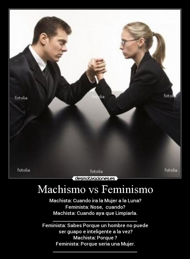 Machismo vs Feminismo - Machista: Cuando ira la Mujer a la Luna?
Feminista: Nose,  cuando?
Machista: Cuando aya que Limpiarla.
____________________________________
Feminista: Sabes Porque un hombre no puede
 ser guapo e inteligente a la vez?
Machista: Porque ?
Feminista: Porque seria una Mujer.
____________________________________