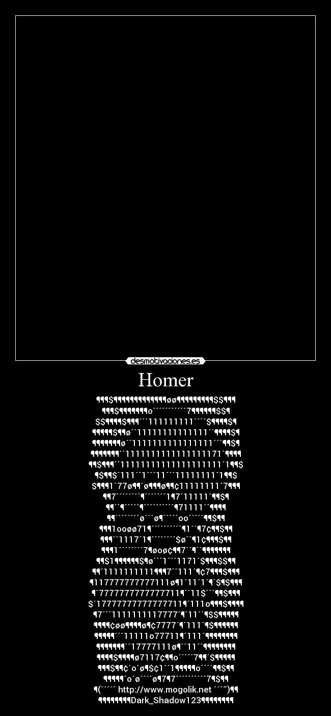 Homer - ¶¶¶$¶¶¶¶¶¶¶¶¶¶¶¶¶øø¶¶¶¶¶¶¶¶¶$$¶¶¶
¶¶¶$¶¶¶¶¶¶¶o´´´´´´´´´´´7¶¶¶¶¶¶$$¶
$$¶¶¶¶$¶¶¶´´´111111111´´´´$¶¶¶¶$¶
¶¶¶¶¶$¶¶ø´´11111111111111´´¶¶¶¶$¶
¶¶¶¶¶¶¶ø´´1111111111111111´´´¶¶$¶
¶¶¶¶¶¶¶´´1111111111111111171´¶¶¶¶
¶¶$¶¶¶´´11111111111111111111´1¶¶$
¶$¶¶$´111´´1´´´11´´´11111111´1¶¶$
$¶¶¶1´77ø¶¶´ø¶¶¶ø¶¶¢11111111´7¶¶¶
¶¶7´´´´´´´´¶´´´´´´´1¶7´11111´¶¶$¶
¶¶´´¶´´´´´¶´´´´´´´´´´¶71111´´¶¶¶¶
¶¶´´´´´´´´ø´´´ø¶´´´´´oo´´´´´¶¶$¶¶
¶¶¶1ooøø71¶´´´´´´´´´´¶1´´¶7¢¶¶$¶¶
¶¶¶´´1117´1¶´´´´´´´´$ø´´¶1¢¶¶¶$¶¶
¶¶¶1´´´´´´´´7¶øoø¢¶¶7´´¶´´¶¶¶¶¶¶¶
¶¶$1¶¶¶¶¶¶$¶ø´´´1´´´1171´$¶¶¶$$¶¶
¶¶´1111111111¶¶¶7´´111´¶¢7¶¶¶$¶¶¶
¶117777777777111ø¶1´11´1´¶´$¶$¶¶¶
¶´7777777777777711¶´´11$´´´¶¶$¶¶¶
$´17777777777777711¶´111o¶¶¶$¶¶¶¶
¶7´´´1111111117777´¶´11´´¶$$¶¶¶¶¶
¶¶¶¶¢øø¶¶¶¶ø¶¢7777´¶´111´¶$¶¶¶¶¶¶
¶¶¶¶¶´´´11111o77711¶´111´¶¶¶¶¶¶¶¶
¶¶¶¶¶¶¶´´17777111ø¶´´11´´¶¶¶¶¶¶¶¶
¶¶¶¶$¶¶¶¶ø7117¢¶¶o´´´´´7¶¶´$¶¶¶¶¶
¶¶¶$¶¶¢´o´ø¶$¢1´´1¶¶¶¶¶o´´´´¶¶$¶¶
¶¶¶¶¶´o´ø´´´´ø¶7¶7´´´´´´´´´´7¶$¶¶
¶(´´´´´ http://www.mogolik.net ´´´¯)¶¶
¶¶¶¶¶¶¶¶Dark_Shadow123¶¶¶¶¶¶¶¶