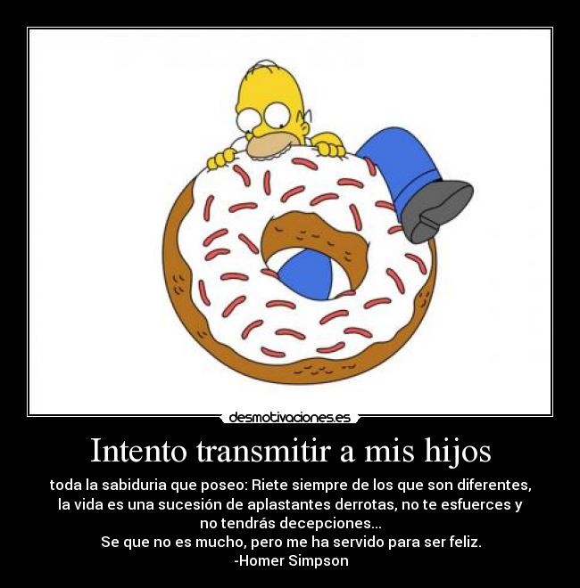 Intento transmitir a mis hijos - toda la sabiduria que poseo: Riete siempre de los que son diferentes,
la vida es una sucesión de aplastantes derrotas, no te esfuerces y
no tendrás decepciones...
Se que no es mucho, pero me ha servido para ser feliz.
-Homer Simpson