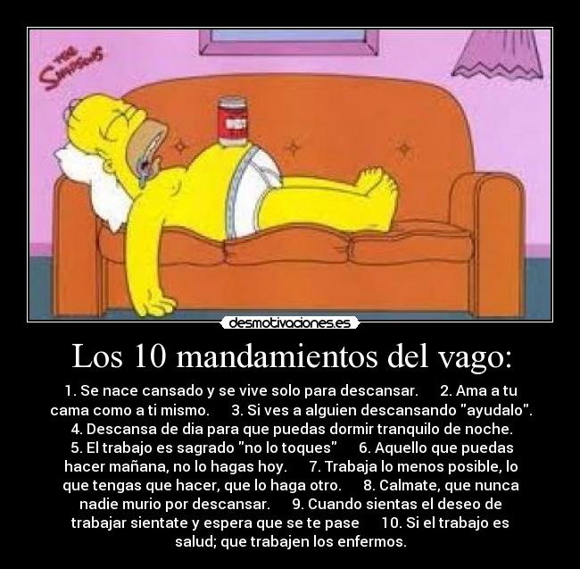 Los 10 mandamientos del vago: - 1. Se nace cansado y se vive solo para descansar. 2. Ama a tu
cama como a ti mismo. 3. Si ves a alguien descansando ayudalo.
4. Descansa de dia para que puedas dormir tranquilo de noche.
5. El trabajo es sagrado no lo toques 6. Aquello que puedas
hacer mañana, no lo hagas hoy. 7. Trabaja lo menos posible, lo
que tengas que hacer, que lo haga otro. 8. Calmate, que nunca
nadie murio por descansar. 9. Cuando sientas el deseo de
trabajar sientate y espera que se te pase 10. Si el trabajo es
salud; que trabajen los enfermos.