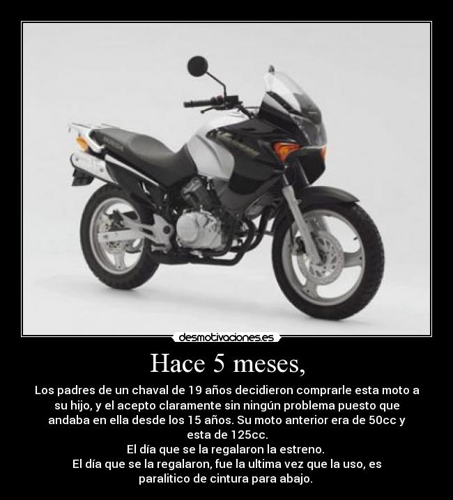 Hace 5 meses, - Los padres de un chaval de 19 años decidieron comprarle esta moto a
su hijo, y el acepto claramente sin ningún problema puesto que
andaba en ella desde los 15 años. Su moto anterior era de 50cc y
esta de 125cc.
El día que se la regalaron la estreno. 
El día que se la regalaron, fue la ultima vez que la uso, es
paralitico de cintura para abajo. 