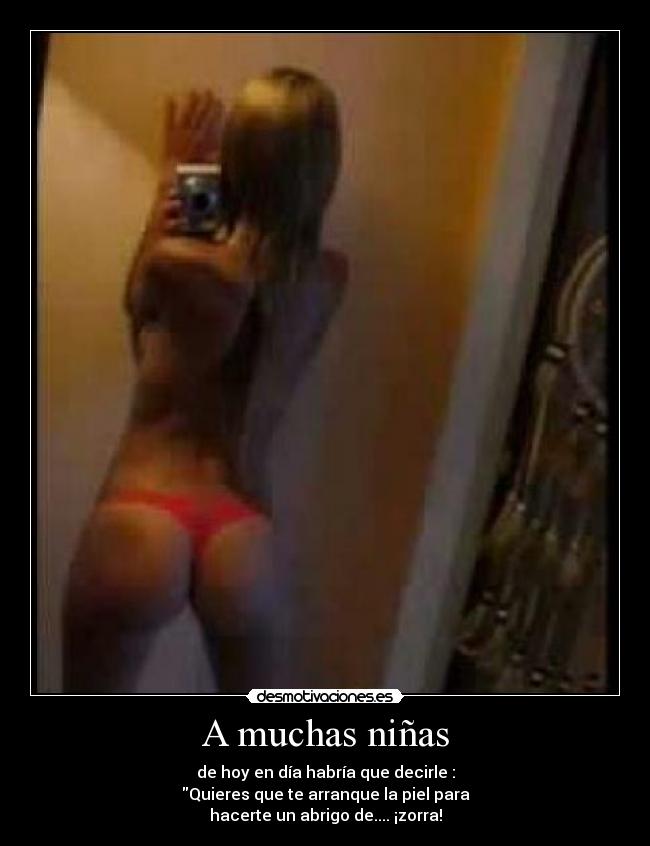 A muchas niñas - de hoy en día habría que decirle :
Quieres que te arranque la piel para
hacerte un abrigo de.... ¡zorra!